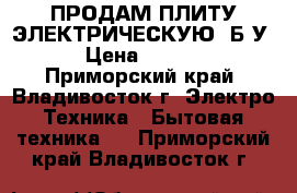 ПРОДАМ ПЛИТУ ЭЛЕКТРИЧЕСКУЮ  Б/У. › Цена ­ 8 000 - Приморский край, Владивосток г. Электро-Техника » Бытовая техника   . Приморский край,Владивосток г.